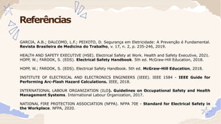 Referências
GARCIA, A.B.; DALCOMO, L.F.; PEIXOTO, D. Segurança em Eletricidade: A Prevenção é Fundamental.
Revista Brasileira de Medicina do Trabalho, v. 17, n. 2, p. 235-246, 2019.
HEALTH AND SAFETY EXECUTIVE (HSE). Electrical Safety at Work. Health and Safety Executive, 2021.
HOPP, W.; FAROOK, S. (EDS). Electrical Safety Handbook. 5th ed. McGraw-Hill Education, 2018.
HOPP, W.; FAROOK, S. (EDS). Electrical Safety Handbook. 5th ed. McGraw-Hill Education, 2018.
INSTITUTE OF ELECTRICAL AND ELECTRONICS ENGINEERS (IEEE). IEEE 1584 - IEEE Guide for
Performing Arc-Flash Hazard Calculations. IEEE, 2018.
INTERNATIONAL LABOUR ORGANIZATION (ILO). Guidelines on Occupational Safety and Health
Management Systems. International Labour Organization, 2017.
NATIONAL FIRE PROTECTION ASSOCIATION (NFPA). NFPA 70E - Standard for Electrical Safety in
the Workplace. NFPA, 2020.
 