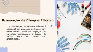 Prevenção de Choque Elétrico
A prevenção do choque elétrico é
essencial em qualquer ambiente com
eletricidade, incluindo espaços de
trabalho, residências e locais de
saúde, onde os riscos são
amplificados.
 