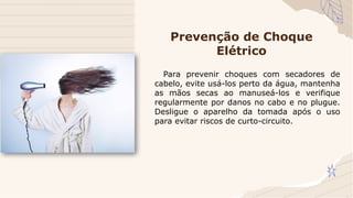 Para prevenir choques com secadores de
cabelo, evite usá-los perto da água, mantenha
as mãos secas ao manuseá-los e verifique
regularmente por danos no cabo e no plugue.
Desligue o aparelho da tomada após o uso
para evitar riscos de curto-circuito.
Prevenção de Choque
Elétrico
 