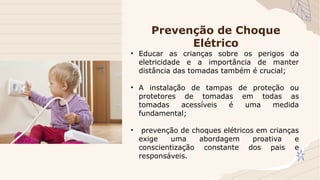 • Educar as crianças sobre os perigos da
eletricidade e a importância de manter
distância das tomadas também é crucial;
• A instalação de tampas de proteção ou
protetores de tomadas em todas as
tomadas acessíveis é uma medida
fundamental;
• prevenção de choques elétricos em crianças
exige uma abordagem proativa e
conscientização constante dos pais e
responsáveis.
Prevenção de Choque
Elétrico
 