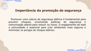 Importância da promoção de segurança
Promover uma cultura de segurança elétrica é fundamental para
prevenir choques, envolvendo políticas de segurança e
comunicação aberta para reduzir os riscos. O engajamento de toda
a comunidade é essencial para criar ambientes mais seguros e
minimizar os perigos do choque elétrico.
 