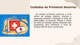 Cuidados de Primeiros Socorros
Ao prestar primeiros socorros a uma
vítima de choque elétrico, priorize a
segurança pessoal e desligue a fonte de
eletricidade, se possível. Afaste a vítima
da fonte de energia usando materiais não
condutores para minimizar o risco de
choque elétrico para o socorrista.
 