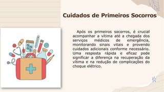 Cuidados de Primeiros Socorros
Após os primeiros socorros, é crucial
acompanhar a vítima até a chegada dos
serviços médicos de emergência,
monitorando sinais vitais e provendo
cuidados adicionais conforme necessário.
Uma resposta rápida e eficaz pode
significar a diferença na recuperação da
vítima e na redução de complicações do
choque elétrico.
 