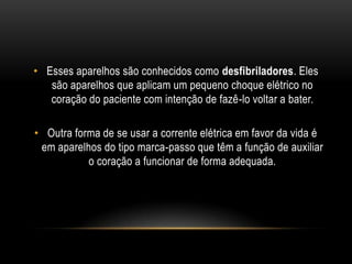 • Esses aparelhos são conhecidos como desfibriladores. Eles
são aparelhos que aplicam um pequeno choque elétrico no
coração do paciente com intenção de fazê-lo voltar a bater.
• Outra forma de se usar a corrente elétrica em favor da vida é
em aparelhos do tipo marca-passo que têm a função de auxiliar
o coração a funcionar de forma adequada.
 