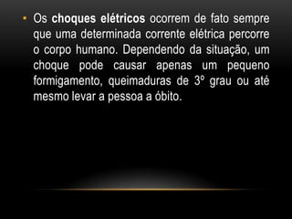 • Os choques elétricos ocorrem de fato sempre
que uma determinada corrente elétrica percorre
o corpo humano. Dependendo da situação, um
choque pode causar apenas um pequeno
formigamento, queimaduras de 3º grau ou até
mesmo levar a pessoa a óbito.
 