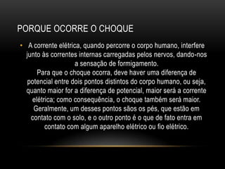 PORQUE OCORRE O CHOQUE
• A corrente elétrica, quando percorre o corpo humano, interfere
junto às correntes internas carregadas pelos nervos, dando-nos
a sensação de formigamento.
Para que o choque ocorra, deve haver uma diferença de
potencial entre dois pontos distintos do corpo humano, ou seja,
quanto maior for a diferença de potencial, maior será a corrente
elétrica; como consequência, o choque também será maior.
Geralmente, um desses pontos sãos os pés, que estão em
contato com o solo, e o outro ponto é o que de fato entra em
contato com algum aparelho elétrico ou fio elétrico.
 
