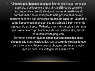• A intensidade, depende de alguns fatores relevantes, como por
exemplo, a voltagem e a resistência elétrica do caminho
percorrido pela corrente elétrica no corpo. A resistência do
corpo humano sofre variação de uma pessoa para outra e
também depende das condições da pele de cada um. Quando o
corpo humano está molhado, sua resistência é bem menor do
que quando está seco. Molhado, a resistência cai, e a corrente
que passa pelo corpo humano pode ser bastante alta, mesmo
para uma tensão pequena.
Devemos perceber que os danos que são causados pelos
choques são mais relacionados com a corrente elétrica do que
com a voltagem. Podem ocorrer choques que levam a óbito
mesmo com uma voltagem de apenas 20 V.
 