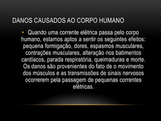 DANOS CAUSADOS AO CORPO HUMANO
• Quando uma corrente elétrica passa pelo corpo
humano, estamos aptos a sentir os seguintes efeitos:
pequena formigação, dores, espasmos musculares,
contrações musculares, alteração nos batimentos
cardíacos, parada respiratória, queimaduras e morte.
Os danos são provenientes do fato de o movimento
dos músculos e as transmissões de sinais nervosos
ocorrerem pela passagem de pequenas correntes
elétricas.
 