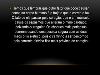 • Temos que lembrar que outro fator que pode causar
danos ao corpo humano é o trajeto que a corrente faz.
O fato de ela passar pelo coração, que é um músculo,
causa os espasmos que alteram o ritmo cardíaco,
deixando-o irregular. Os choques mais perigosos
ocorrem quando uma pessoa segura com as duas
mãos o fio elétrico, pois o caminho a ser percorrido
pela corrente elétrica fica mais próximo do coração.
 