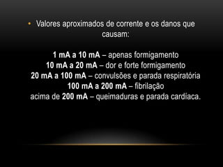 • Valores aproximados de corrente e os danos que
causam:
1 mA a 10 mA – apenas formigamento
10 mA a 20 mA – dor e forte formigamento
20 mA a 100 mA – convulsões e parada respiratória
100 mA a 200 mA – fibrilação
acima de 200 mA – queimaduras e parada cardíaca.
 
