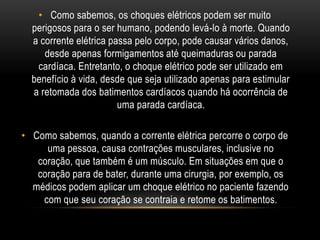 • Como sabemos, os choques elétricos podem ser muito
perigosos para o ser humano, podendo levá-lo à morte. Quando
a corrente elétrica passa pelo corpo, pode causar vários danos,
desde apenas formigamentos até queimaduras ou parada
cardíaca. Entretanto, o choque elétrico pode ser utilizado em
benefício à vida, desde que seja utilizado apenas para estimular
a retomada dos batimentos cardíacos quando há ocorrência de
uma parada cardíaca.
• Como sabemos, quando a corrente elétrica percorre o corpo de
uma pessoa, causa contrações musculares, inclusive no
coração, que também é um músculo. Em situações em que o
coração para de bater, durante uma cirurgia, por exemplo, os
médicos podem aplicar um choque elétrico no paciente fazendo
com que seu coração se contraia e retome os batimentos.
 