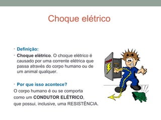 Choque elétrico 
• Definição: 
• Choque elétrico. O choque elétrico é 
causado por uma corrente elétrica que 
passa através do corpo humano ou de 
um animal qualquer. 
• Por que isso acontece? 
O corpo humano é ou se comporta 
como um CONDUTOR ELÉTRICO, 
que possui, inclusive, uma RESISTÊNCIA. 
 
