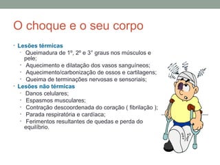 O choque e o seu corpo 
• Lesões térmicas 
• Queimadura de 1º, 2º e 3° graus nos músculos e 
pele; 
• Aquecimento e dilatação dos vasos sanguíneos; 
• Aquecimento/carbonização de ossos e cartilagens; 
• Queima de terminações nervosas e sensoriais; 
• Lesões não térmicas 
• Danos celulares; 
• Espasmos musculares; 
• Contração descoordenada do coração ( fibrilação ); 
• Parada respiratória e cardíaca; 
• Ferimentos resultantes de quedas e perda do 
equilíbrio. 
 