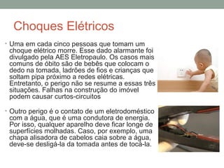 Choques Elétricos
• Uma em cada cinco pessoas que tomam um
choque elétrico morre. Esse dado alarmante foi
divulgado pela AES Eletropaulo. Os casos mais
comuns de óbito são de bebês que colocam o
dedo na tomada, ladrões de fios e crianças que
soltam pipa próximo a redes elétricas.
Entretanto, o perigo não se resume a essas três
situações. Falhas na construção do imóvel
podem causar curtos-circuitos
• Outro perigo é o contato de um eletrodoméstico
com a água, que é uma condutora de energia.
Por isso, qualquer aparelho deve ficar longe de
superfícies molhadas. Caso, por exemplo, uma
chapa alisadora de cabelos caia sobre a água,
deve-se desligá-la da tomada antes de tocá-la.
 