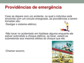 Providências de emergência
Caso se depare com um acidente, no qual o indivíduo está
envolvido com um circuito energizado, as providências a serem
tomadas são:
•Desligar o sistema elétrico;
•Não tocar no acidentado em hipótese alguma enquanto ele
estiver submetido a choque elétrico, se tocar, estará se
submetendo aos mesmos efeitos do choque que ele;
•Chamar socorro.
 