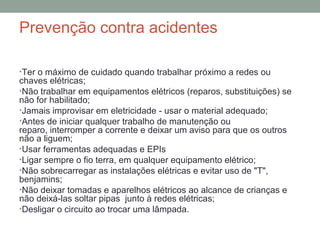Prevenção contra acidentes
•Ter o máximo de cuidado quando trabalhar próximo a redes ou
chaves elétricas;
•Não trabalhar em equipamentos elétricos (reparos, substituições) se
não for habilitado;
•Jamais improvisar em eletricidade - usar o material adequado;
•Antes de iniciar qualquer trabalho de manutenção ou
reparo, interromper a corrente e deixar um aviso para que os outros
não a liguem;
•Usar ferramentas adequadas e EPIs
•Ligar sempre o fio terra, em qualquer equipamento elétrico;
•Não sobrecarregar as instalações elétricas e evitar uso de "T",
benjamins;
•Não deixar tomadas e aparelhos elétricos ao alcance de crianças e
não deixá-las soltar pipas junto à redes elétricas;
•Desligar o circuito ao trocar uma lâmpada.
 