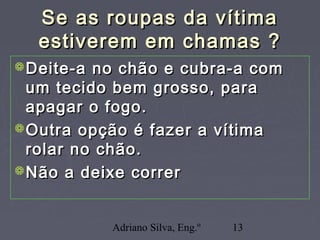 Adriano Silva, Eng.º 13
Se as roupas da vítimaSe as roupas da vítima
estiverem em chamas ?estiverem em chamas ?
Deite-a no chão e cubra-a comDeite-a no chão e cubra-a com
um tecido bem grosso, paraum tecido bem grosso, para
apagar o fogo.apagar o fogo.
Outra opção é fazer a vítimaOutra opção é fazer a vítima
rolar no chão.rolar no chão.
Não a deixe correrNão a deixe correr
 