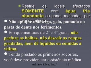 Adriano Silva, Eng.º 16
 Resfrie os locais afectadosResfrie os locais afectados
SOMENTESOMENTE comcom água friaágua fria
abundanteabundante ou panos molhados, porou panos molhados, por
vários minutos.vários minutos.Não aplique manteiga, gelo, pomada ou
pasta de dente nos ferimentos.
Em queimaduras de 2º e 3º graus, nãonão
perfure as bolhas, não descole as roupasperfure as bolhas, não descole as roupas
grudadas, nem dê líquidos ou comidas àgrudadas, nem dê líquidos ou comidas à
vítima.vítima.
Tendo prestado os primeiros socorros,
você deve providenciar assistência médica.
 