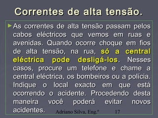 Adriano Silva, Eng.º 17
Correntes de alta tensão.Correntes de alta tensão.
►As correntes de alta tensão passam pelosAs correntes de alta tensão passam pelos
cabos eléctricos que vemos em ruas ecabos eléctricos que vemos em ruas e
avenidas. Quando ocorre choque em fiosavenidas. Quando ocorre choque em fios
de alta tensão, na rua,de alta tensão, na rua, só a centralsó a central
eléctrica pode desligá-loseléctrica pode desligá-los . Nesses. Nesses
casos, procure um telefone e chame acasos, procure um telefone e chame a
central eléctrica, os bombeiros ou a polícia.central eléctrica, os bombeiros ou a polícia.
Indique o local exacto em que estáIndique o local exacto em que está
ocorrendo o acidente. Procedendo destaocorrendo o acidente. Procedendo desta
maneira você poderá evitar novosmaneira você poderá evitar novos
acidentes.acidentes.
 