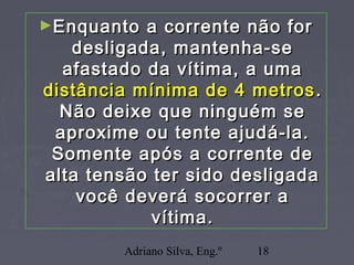 Adriano Silva, Eng.º 18
►Enquanto a corrente não forEnquanto a corrente não for
desligada, mantenha-sedesligada, mantenha-se
afastado da vítima, a umaafastado da vítima, a uma
distância mínima de 4 metrosdistância mínima de 4 metros ..
Não deixe que ninguém seNão deixe que ninguém se
aproxime ou tente ajudá-la.aproxime ou tente ajudá-la.
Somente após a corrente deSomente após a corrente de
alta tensão ter sido desligadaalta tensão ter sido desligada
você deverá socorrer avocê deverá socorrer a
vítima.vítima.
 