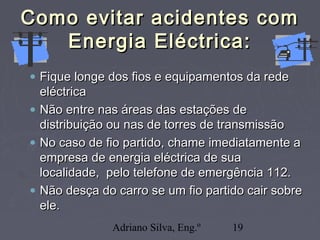 Adriano Silva, Eng.º 19
Como evitar acidentes comComo evitar acidentes com
Energia Eléctrica:Energia Eléctrica:
• Fique longe dos fios e equipamentos da redeFique longe dos fios e equipamentos da rede
eléctricaeléctrica
• Não entre nas áreas das estações deNão entre nas áreas das estações de
distribuição ou nas de torres de transmissãodistribuição ou nas de torres de transmissão
• No caso de fio partido, chame imediatamente aNo caso de fio partido, chame imediatamente a
empresa de energia eléctrica de suaempresa de energia eléctrica de sua
localidade, pelo telefone de emergência 112.localidade, pelo telefone de emergência 112.
• Não desça do carro se um fio partido cair sobreNão desça do carro se um fio partido cair sobre
ele.ele.
 