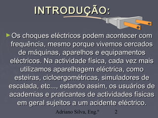 Adriano Silva, Eng.º 2
INTRODUÇÃO:INTRODUÇÃO:
►Os choques eléctricos podem acontecer comOs choques eléctricos podem acontecer com
frequência, mesmo porque vivemos cercadosfrequência, mesmo porque vivemos cercados
de máquinas, aparelhos e equipamentosde máquinas, aparelhos e equipamentos
eléctricos. Na actividade física, cada vez maiseléctricos. Na actividade física, cada vez mais
utilizamos aparelhagem eléctrica, comoutilizamos aparelhagem eléctrica, como
esteiras, cicloergométricas, simuladores deesteiras, cicloergométricas, simuladores de
escalada, etc..., estando assim, os usuários deescalada, etc..., estando assim, os usuários de
academias e praticantes de actividades físicasacademias e praticantes de actividades físicas
em geral sujeitos a um acidente eléctrico.em geral sujeitos a um acidente eléctrico.
 