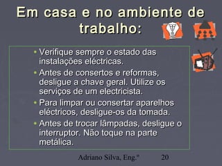 Adriano Silva, Eng.º 20
Em casa e no ambiente deEm casa e no ambiente de
trabalho:trabalho:
• Verifique sempre o estado dasVerifique sempre o estado das
instalações eléctricas.instalações eléctricas.
• Antes de consertos e reformas,Antes de consertos e reformas,
desligue a chave geral. Utilize osdesligue a chave geral. Utilize os
serviços de um electricista.serviços de um electricista.
• Para limpar ou consertar aparelhosPara limpar ou consertar aparelhos
eléctricos, desligue-os da tomada.eléctricos, desligue-os da tomada.
• Antes de trocar lâmpadas, desligue oAntes de trocar lâmpadas, desligue o
interruptor. Não toque na parteinterruptor. Não toque na parte
metálica.metálica.
 