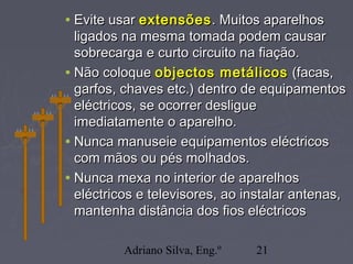 Adriano Silva, Eng.º 21
• Evite usarEvite usar extensõesextensões. Muitos aparelhos. Muitos aparelhos
ligados na mesma tomada podem causarligados na mesma tomada podem causar
sobrecarga e curto circuito na fiação.sobrecarga e curto circuito na fiação.
• Não coloqueNão coloque objectos metálicosobjectos metálicos (facas,(facas,
garfos, chaves etc.) dentro de equipamentosgarfos, chaves etc.) dentro de equipamentos
eléctricos, se ocorrer desligueeléctricos, se ocorrer desligue
imediatamente o aparelho.imediatamente o aparelho.
• Nunca manuseie equipamentos eléctricosNunca manuseie equipamentos eléctricos
com mãos ou pés molhados.com mãos ou pés molhados.
• Nunca mexa no interior de aparelhosNunca mexa no interior de aparelhos
eléctricos e televisores, ao instalar antenas,eléctricos e televisores, ao instalar antenas,
mantenha distância dos fios eléctricosmantenha distância dos fios eléctricos
 