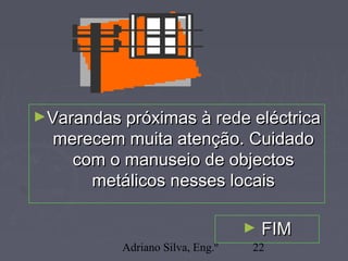 Adriano Silva, Eng.º 22
►Varandas próximas à rede eléctricaVarandas próximas à rede eléctrica
merecem muita atenção. Cuidadomerecem muita atenção. Cuidado
com o manuseio de objectoscom o manuseio de objectos
metálicos nesses locaismetálicos nesses locais
► FIMFIM
 