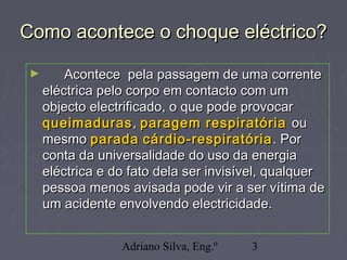Adriano Silva, Eng.º 3
Como acontece o choque eléctrico?Como acontece o choque eléctrico?
► Acontece pela passagem de uma correnteAcontece pela passagem de uma corrente
eléctrica pelo corpo em contacto com umeléctrica pelo corpo em contacto com um
objecto electrificado, o que pode provocarobjecto electrificado, o que pode provocar
queimadurasqueimaduras,, paragem respiratóriaparagem respiratória ouou
mesmomesmo paradaparada cárdio-respiratóriacárdio-respiratória . Por. Por
conta da universalidade do uso da energiaconta da universalidade do uso da energia
eléctrica e do fato dela ser invisível, qualquereléctrica e do fato dela ser invisível, qualquer
pessoa menos avisada pode vir a ser vítima depessoa menos avisada pode vir a ser vítima de
um acidente envolvendo electricidade.um acidente envolvendo electricidade.
 