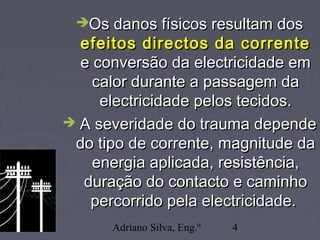 Adriano Silva, Eng.º 4
Os danos físicos resultam dosOs danos físicos resultam dos
efeitos directos da correnteefeitos directos da corrente
e conversão da electricidade eme conversão da electricidade em
calor durante a passagem dacalor durante a passagem da
electricidade pelos tecidos.electricidade pelos tecidos.
 A severidade do trauma dependeA severidade do trauma depende
do tipo de corrente, magnitude dado tipo de corrente, magnitude da
energia aplicada, resistência,energia aplicada, resistência,
duração do contacto e caminhoduração do contacto e caminho
percorrido pela electricidade.percorrido pela electricidade.
 