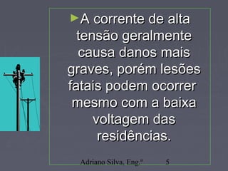 Adriano Silva, Eng.º 5
►A corrente de altaA corrente de alta
tensão geralmentetensão geralmente
causa danos maiscausa danos mais
graves, porém lesõesgraves, porém lesões
fatais podem ocorrerfatais podem ocorrer
mesmo com a baixamesmo com a baixa
voltagem dasvoltagem das
residências.residências.
 