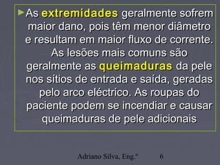 Adriano Silva, Eng.º 6
►AsAs extremidadesextremidades geralmente sofremgeralmente sofrem
maior dano, pois têm menor diâmetromaior dano, pois têm menor diâmetro
e resultam em maior fluxo de corrente.e resultam em maior fluxo de corrente.
As lesões mais comuns sãoAs lesões mais comuns são
geralmente asgeralmente as queimadurasqueimaduras da peleda pele
nos sítios de entrada e saída, geradasnos sítios de entrada e saída, geradas
pelo arco eléctrico. As roupas dopelo arco eléctrico. As roupas do
paciente podem se incendiar e causarpaciente podem se incendiar e causar
queimaduras de pele adicionaisqueimaduras de pele adicionais
 