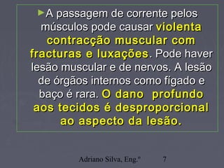 Adriano Silva, Eng.º 7
►A passagem de corrente pelosA passagem de corrente pelos
músculos pode causarmúsculos pode causar violentaviolenta
contracção muscular comcontracção muscular com
fracturas e luxaçõesfracturas e luxações . Pode haver. Pode haver
lesão muscular e de nervos. A lesãolesão muscular e de nervos. A lesão
de órgãos internos como fígado ede órgãos internos como fígado e
baço é rara.baço é rara. O dano profundoO dano profundo
aos tecidos é desproporcionalaos tecidos é desproporcional
ao aspecto da lesão.ao aspecto da lesão.
 
