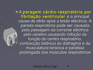 Adriano Silva, Eng.º 9
►AA paragem cárdio-respiratória porparagem cárdio-respiratória por
fibrilação ventricularfibrilação ventricular é a principalé a principal
causa de óbito após a lesão eléctrica. Acausa de óbito após a lesão eléctrica. A
parada respiratória pode ser causadaparada respiratória pode ser causada
pela passagem da corrente eléctricapela passagem da corrente eléctrica
pelo cérebro causando inibição dapelo cérebro causando inibição da
função do centro respiratório,função do centro respiratório,
contracção tetânica do diafragma e dacontracção tetânica do diafragma e da
musculatura torácica e paralisiamusculatura torácica e paralisia
prolongada dos músculos respiratóriosprolongada dos músculos respiratórios
 
