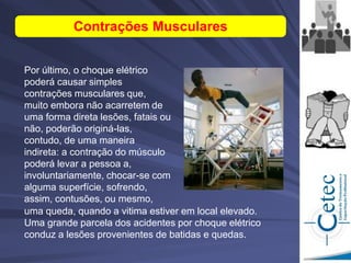 Por último, o choque elétrico
poderá causar simples
contrações musculares que,
muito embora não acarretem de
uma forma direta lesões, fatais ou
não, poderão originá-las,
contudo, de uma maneira
indireta: a contração do músculo
poderá levar a pessoa a,
involuntariamente, chocar-se com
alguma superfície, sofrendo,
assim, contusões, ou mesmo,
Contrações Musculares
uma queda, quando a vitima estiver em local elevado.
Uma grande parcela dos acidentes por choque elétrico
conduz a lesões provenientes de batidas e quedas.
 