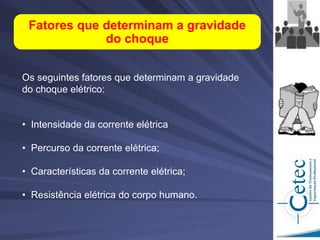 Os seguintes fatores que determinam a gravidade
do choque elétrico:
• Intensidade da corrente elétrica
• Percurso da corrente elétrica;
• Características da corrente elétrica;
• Resistência elétrica do corpo humano.
Fatores que determinam a gravidade
do choque
 