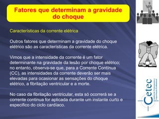Características da corrente elétrica
Outros fatores que determinam a gravidade do choque
elétrico são as características da corrente elétrica.
Vimos que a intensidade da corrente é um fator
determinante na gravidade da lesão por choque elétrico;
no entanto, observa-se que, para a Corrente Contínua
(CC), as intensidades da corrente deverão ser mais
elevadas para ocasionar as sensações do choque
elétrico, a fibrilação ventricular e a morte.
No caso da fibrilação ventricular, esta só ocorrerá se a
corrente continua for aplicada durante um instante curto e
especifico do ciclo cardíaco.
Fatores que determinam a gravidade
do choque
 