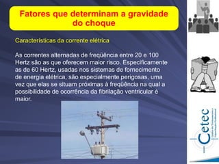 Fatores que determinam a gravidade
do choque
Características da corrente elétrica
As correntes alternadas de freqüência entre 20 e 100
Hertz são as que oferecem maior risco. Especificamente
as de 60 Hertz, usadas nos sistemas de fornecimento
de energia elétrica, são especialmente perigosas, uma
vez que elas se situam próximas à freqüência na qual a
possibilidade de ocorrência da fibrilação ventricular é
maior.
 
