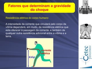 Resistência elétrica do corpo humano
A intensidade da corrente que circulará pelo corpo da
vítima dependerá, em muito, da resistência elétrica que
esta oferecer à passagem da corrente, e também de
qualquer outra resistência adicional entre a vítima e a
terra.
Fatores que determinam a gravidade
do choque
 