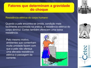 Resistência elétrica do corpo humano
Quando a pele encontra-se úmida, condição mais
facilmente encontrada na prática, a resistência elétrica do
corpo diminui. Cortes também oferecem uma baixa
resistência.
Fatores que determinam a gravidade
do choque
Pelo mesmo motivo,
ambientes que contenham
muita umidade fazem com
que a pele não ofereça
uma elevada resistência
elétrica à passagem da
corrente.
 