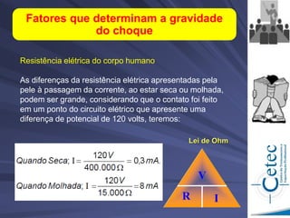 Resistência elétrica do corpo humano
As diferenças da resistência elétrica apresentadas pela
pele à passagem da corrente, ao estar seca ou molhada,
podem ser grande, considerando que o contato foi feito
em um ponto do circuito elétrico que apresente uma
diferença de potencial de 120 volts, teremos:
Fatores que determinam a gravidade
do choque
V
R I
Lei de Ohm
 