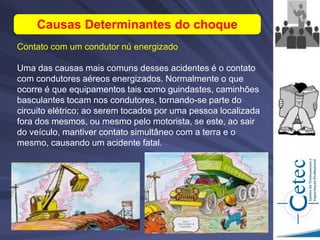 Causas Determinantes do choque
Contato com um condutor nú energizado
Uma das causas mais comuns desses acidentes é o contato
com condutores aéreos energizados. Normalmente o que
ocorre é que equipamentos tais como guindastes, caminhões
basculantes tocam nos condutores, tornando-se parte do
circuito elétrico; ao serem tocados por uma pessoa localizada
fora dos mesmos, ou mesmo pelo motorista, se este, ao sair
do veículo, mantiver contato simultâneo com a terra e o
mesmo, causando um acidente fatal.
 