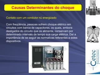 Contato com um condutor nú energizado
Com freqüência, pessoas sofrem choque elétrico em
circuitos com banca de capacitores, os quais, embora
desligados do circuito que os alimenta, conservam por
determinado intervalo de tempo sua carga elétrica. Daí a
importância de se seguir as normativas referentes a estes
dispositivos.
Causas Determinantes do choque
 