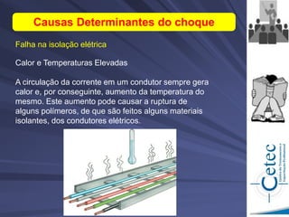 Falha na isolação elétrica
Causas Determinantes do choque
Calor e Temperaturas Elevadas
A circulação da corrente em um condutor sempre gera
calor e, por conseguinte, aumento da temperatura do
mesmo. Este aumento pode causar a ruptura de
alguns polímeros, de que são feitos alguns materiais
isolantes, dos condutores elétricos.
 