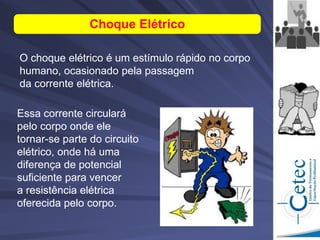 Essa corrente circulará
pelo corpo onde ele
tornar-se parte do circuito
elétrico, onde há uma
diferença de potencial
suficiente para vencer
a resistência elétrica
oferecida pelo corpo.
O choque elétrico é um estímulo rápido no corpo
humano, ocasionado pela passagem
da corrente elétrica.
Choque Elétrico
 