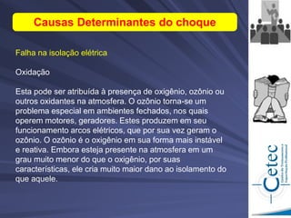 Falha na isolação elétrica
Oxidação
Esta pode ser atribuída à presença de oxigênio, ozônio ou
outros oxidantes na atmosfera. O ozônio torna-se um
problema especial em ambientes fechados, nos quais
operem motores, geradores. Estes produzem em seu
funcionamento arcos elétricos, que por sua vez geram o
ozônio. O ozônio é o oxigênio em sua forma mais instável
e reativa. Embora esteja presente na atmosfera em um
grau muito menor do que o oxigênio, por suas
características, ele cria muito maior dano ao isolamento do
que aquele.
Causas Determinantes do choque
 