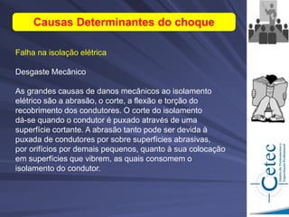 Falha na isolação elétrica
Desgaste Mecânico
As grandes causas de danos mecânicos ao isolamento
elétrico são a abrasão, o corte, a flexão e torção do
recobrimento dos condutores. O corte do isolamento
dá-se quando o condutor é puxado através de uma
superfície cortante. A abrasão tanto pode ser devida à
puxada de condutores por sobre superfícies abrasivas,
por orifícios por demais pequenos, quanto à sua colocação
em superfícies que vibrem, as quais consomem o
isolamento do condutor.
Causas Determinantes do choque
 