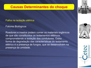 Falha na isolação elétrica
Fatores Biológicos
Roedores e insetos podem comer os materiais orgânicos
de que são constituídos os isolamentos elétricos,
comprometendo a isolação dos condutores. Outra
forma de degradação das características do isolamento
elétrico é a presença de fungos, que se desenvolvem na
presença da umidade.
Causas Determinantes do choque
 