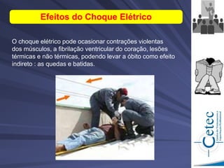Efeitos do Choque Elétrico
O choque elétrico pode ocasionar contrações violentas
dos músculos, a fibrilação ventricular do coração, lesões
térmicas e não térmicas, podendo levar a óbito como efeito
indireto : as quedas e batidas.
 